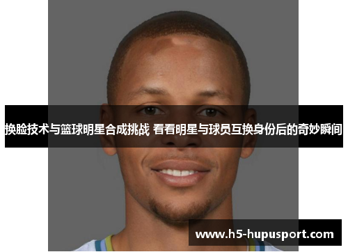换脸技术与篮球明星合成挑战 看看明星与球员互换身份后的奇妙瞬间