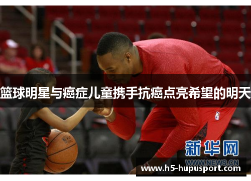 篮球明星与癌症儿童携手抗癌点亮希望的明天