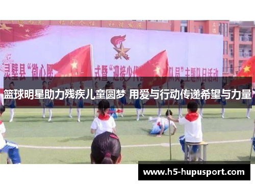 篮球明星助力残疾儿童圆梦 用爱与行动传递希望与力量
