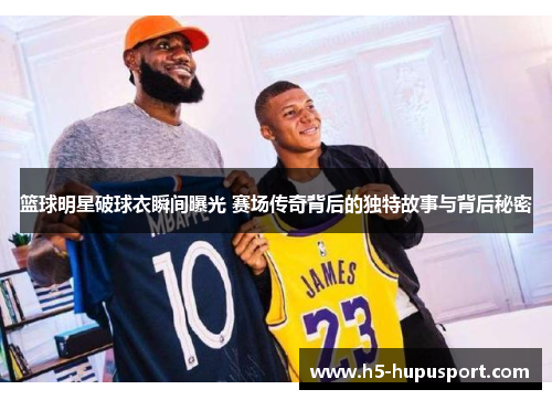 篮球明星破球衣瞬间曝光 赛场传奇背后的独特故事与背后秘密