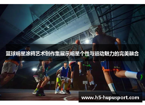 篮球明星涂鸦艺术创作集展示明星个性与运动魅力的完美融合