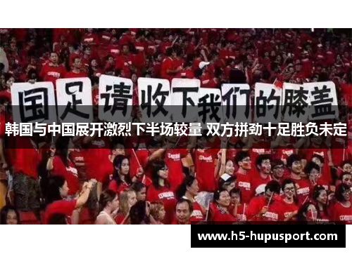韩国与中国展开激烈下半场较量 双方拼劲十足胜负未定